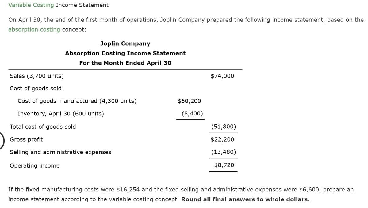 Variable Costing Income Statement
On April 30, the end of the first month of operations, Joplin Company prepared the following income statement, based on the
absorption costing concept:
Joplin Company
Absorption Costing Income Statement
For the Month Ended April 30
Sales (3,700 units)
$74,000
Cost of goods sold:
Cost of goods manufactured (4,300 units)
$60,200
Inventory, April 30 (600 units)
(8,400)
Total cost of goods sold
(51,800)
Gross profit
$22,200
Selling and administrative expenses
(13,480)
Operating income
$8,720
If the fixed manufacturing costs were $16,254 and the fixed selling and administrative expenses were $6,600, prepare an
income statement according to the variable costing concept. Round all final answers to whole dollars.
