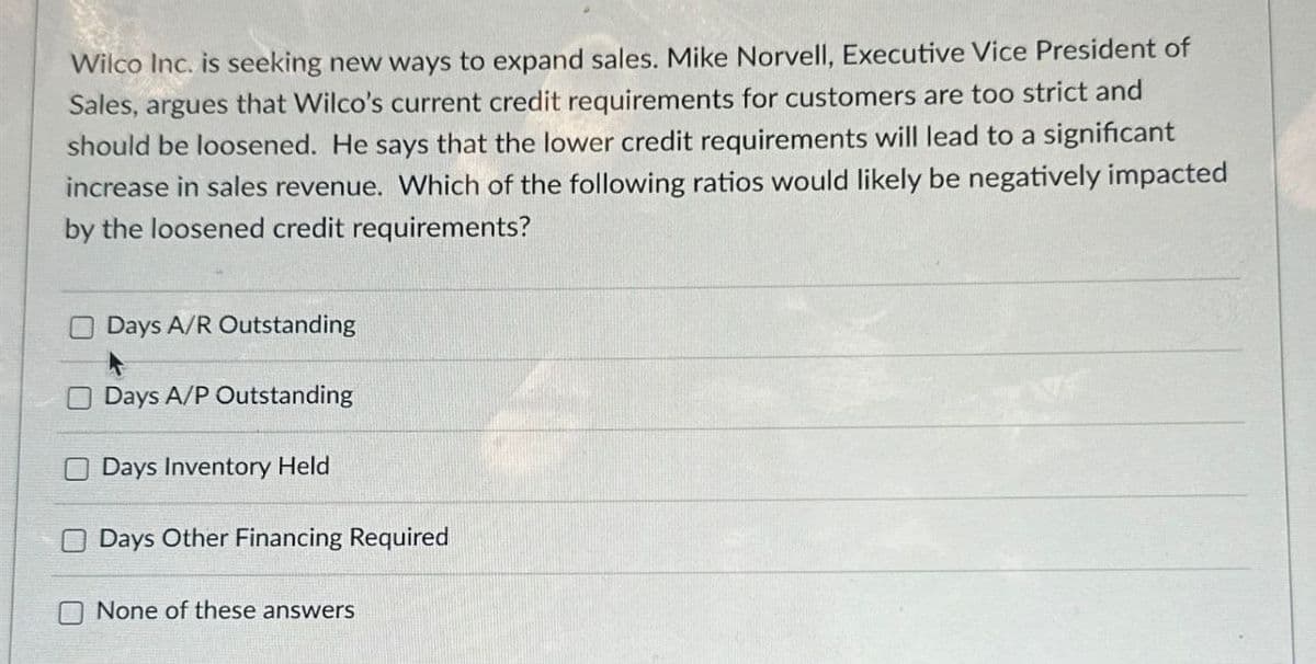 Wilco Inc. is seeking new ways to expand sales. Mike Norvell, Executive Vice President of
Sales, argues that Wilco's current credit requirements for customers are too strict and
should be loosened. He says that the lower credit requirements will lead to a significant
increase in sales revenue. Which of the following ratios would likely be negatively impacted
by the loosened credit requirements?
Days A/R Outstanding
Days A/P Outstanding
Days Inventory Held
Days Other Financing Required
None of these answers