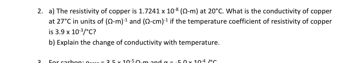 2. a) The resistivity of copper is 1.7241 x 10-8 (22-m) at 20°C. What is the conductivity of copper
at 27°C in units of (0-m)-¹ and (0-cm)-1 if the temperature coefficient of resistivity of copper
is 3.9 x 10-³/°C?
b) Explain the change of conductivity with temperature.
2
For carbon: - 35 x 10-50-m and g --50 x 10-4 1°C