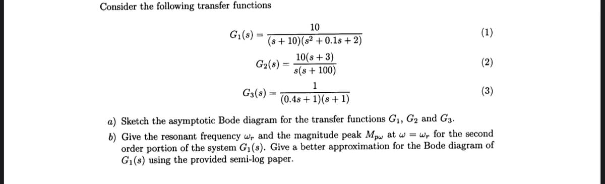 Consider the following transfer functions
G₁(s)
10
(s + 10) (s2 + 0.1s + 2)
G₂(8)
10(s + 3)
s(s+ 100)
1
(0.4s + 1)(s + 1)
(1)
(2)
G3(s)
a) Sketch the asymptotic Bode diagram for the transfer functions G₁, G₂ and G3.
b) Give the resonant frequency w, and the magnitude peak Mpw at w=wr for the second
order portion of the system G₁(s). Give a better approximation for the Bode diagram of
G₁(s) using the provided semi-log paper.
(3)
