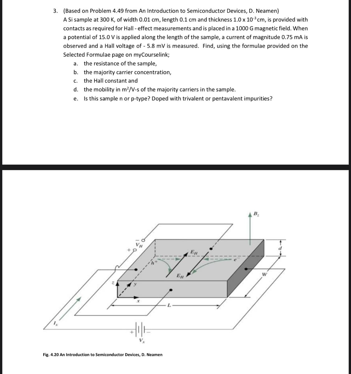 3. (Based on Problem 4.49 from An Introduction to Semiconductor Devices, D. Neamen)
A Si sample at 300 K, of width 0.01 cm, length 0.1 cm and thickness 1.0 x 10³ cm, is provided with
contacts as required for Hall - effect measurements and is placed in a 1000 G magnetic field. When
a potential of 15.0 V is applied along the length of the sample, a current of magnitude 0.75 mA is
observed and a Hall voltage of - 5.8 mV is measured. Find, using the formulae provided on the
Selected Formulae page on myCourselink;
a. the resistance of the sample,
b.
c. the Hall constant and
d.
e.
Ix
the majority carrier concentration,
the mobility in m²/V-s of the majority carriers in the sample.
Is this sample n or p-type? Doped with trivalent or pentavalent impurities?
Fig. 4.20 An Introduction to Semiconductor Devices, D. Neamen
L
Ен
Ен
B₂
W