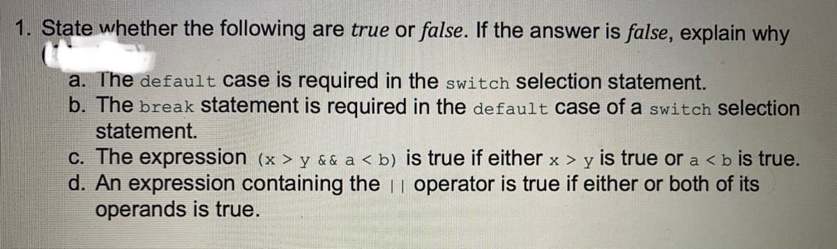 1. State whether the following are true or false. If the answer is false, explain why
a. The default case is required in the switch selection statement.
b. The break statement is required in the default case of a switch selection
statement.
C. The expression (x > y && a < b) is true if either x > y is true or a < b is true.
d. An expression containing the || operator is true if either or both of its
operands is true.

