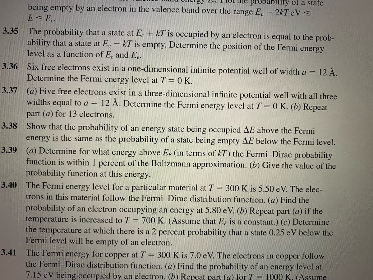 probability of a state
being empty by an electron in the valence band over the range E, - 2kT eV <
E E,.
The probability that a state at E. + kT is occupied by an electron is equal to the prob-
ability that a state at E,
level as a function of E. and E.
3.35
kT is empty. Determine the position of the Fermi energy
3.36
Six free electrons exist in a one-dimensional infinite potential well of width a = 12 Å.
Determine the Fermi energy level at T = 0 K.
3.37 (a) Five free electrons exist in a three-dimensional infinite potential well with all three
12 Å. Determine the Fermi energy level at T = 0 K. (b) Repeat
widths equal to a =
part (a) for 13 electrons.
Show that the probability of an energy state being occupied AE above the Fermi
energy is the sáme as the probability of a state being empty AE below the Fermi level.
3.39 (a) Determine for what energy above EF (in terms of kT) the Fermi-Dirac probability
function is within 1 percent of the Boltzmann approximation. (b) Give the value of the
probability function at this energy.
3.38
3.40
The Fermi energy level for a particular material at T = 300 K is 5.50 eV. The elec-
trons in this material follow the Fermi-Dirac distribution function. (a) Find the
probability of an electron occupying an energy at 5.80 e V. (b) Repeat part (a) if the
temperature is increased toT = 700 K. (Assume that Er is a constant.) (c) Determine
the temperature at which there is a 2 percent probability that a state 0.25 eV below the
Fermi level will be empty of an electron.
3.41
The Fermi energy for copper at T = 300 K is 7.0 eV. The electrons in
the Fermi-Dirac distribution function. (a) Find the probability of an energy level at
7.15 eV being occupied by an electron. (b) Repeat part (a) for T = 1000 K. (Assume
copper
follow
