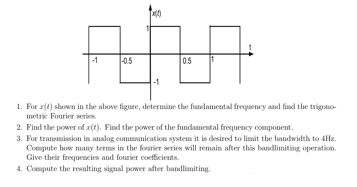 -1
-0.5
Tx(t)
-1
0.5
1
1. For r(t) shown in the above figure, determine the fundamental frequency and find the trigono-
metric Fourier series.
2. Find the power of x(t). Find the power of the fundamental frequency component.
3. For transmission in analog communication system it is desired to limit the bandwidth to 4Hz.
Compute how many terms in the fourier series will remain after this bandlimiting operation.
Give their frequencies and fourier coefficients.
4. Compute the resulting signal power after bandlimiting.