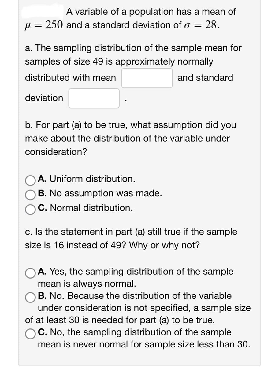 A variable of a population has a mean of
μ = 250 and a standard deviation of o = 28.
a. The sampling distribution of the sample mean for
samples of size 49 is approximately normally
distributed with mean
and standard
deviation
b. For part (a) to be true, what assumption did you
make about the distribution of the variable under
consideration?
A. Uniform distribution.
B. No assumption was made.
C. Normal distribution.
c. Is the statement in part (a) still true if the sample
size is 16 instead of 49? Why or why not?
A. Yes, the sampling distribution of the sample
mean is always normal.
B. No. Because the distribution of the variable
under consideration is not specified, a sample size
of at least 30 is needed for part (a) to be true.
C. No, the sampling distribution of the sample
mean is never normal for sample size less than 30.