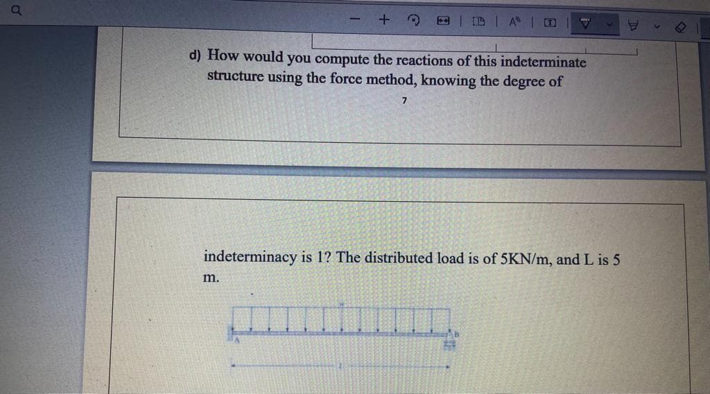 a
+ 3
d) How would you compute the reactions of this indeterminate
structure using the force method, knowing the degree of
m.
A D
indeterminacy is 1? The distributed load is of 5KN/m, and L is 5
B