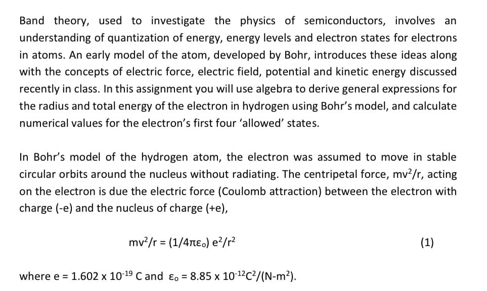 Band theory, used to investigate the physics of semiconductors, involves an
understanding of quantization of energy, energy levels and electron states for electrons
in atoms. An early model of the atom, developed by Bohr, introduces these ideas along
with the concepts of electric force, electric field, potential and kinetic energy discussed
recently in class. In this assignment you will use algebra to derive general expressions for
the radius and total energy of the electron in hydrogen using Bohr's model, and calculate
numerical values for the electron's first four 'allowed' states.
In Bohr's model of the hydrogen atom, the electron was assumed to move in stable
circular orbits around the nucleus without radiating. The centripetal force, mv²/r, acting
on the electron is due the electric force (Coulomb attraction) between the electron with
charge (-e) and the nucleus of charge (+e),
mv²/r = (1/4π) e²/r²
where e = 1.602 x 10-19 C and Eo = 8.85 x 10-¹²C²/(N-m²).
(1)