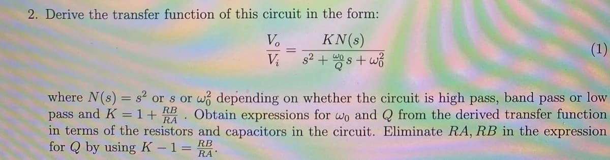 2. Derive the transfer function of this circuit in the form:
Vo
KN (s)
Vi
V₂ 8² + s +wo
(1)
where N (s) = s² or s or wo depending on whether the circuit is high pass, band pass or low
pass and K = 1+ Obtain expressions for wo and Q from the derived transfer function
RB
RA
in terms of the resistors and capacitors in the circuit. Eliminate RA, RB in the expression
for Q by using K -1 = RA
RB
