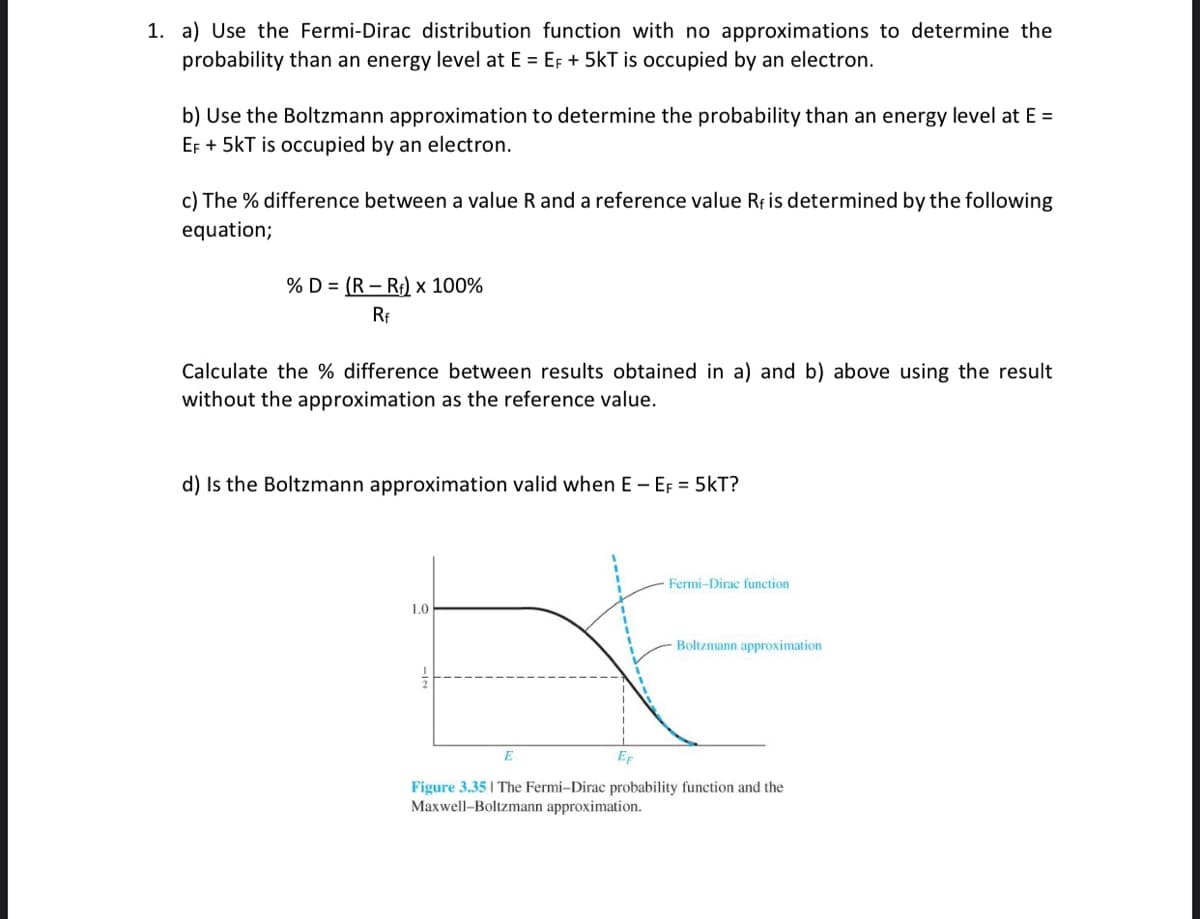 1. a) Use the Fermi-Dirac distribution function with no approximations to determine the
probability than an energy level at E = EF + 5kT is occupied by an electron.
b) Use the Boltzmann approximation to determine the probability than an energy level at E =
EF + 5kT is occupied by an electron.
c) The % difference between a value R and a reference value Rf is determined by the following
equation;
% D (R-Rf) x 100%
Rf
Calculate the % difference between results obtained in a) and b) above using the result
without the approximation as the reference value.
d) Is the Boltzmann approximation valid when E - EF = 5kT?
1.0
Fermi-Dirac function
Boltzmann approximation
EF
Figure 3.35 | The Fermi-Dirac probability function and the
Maxwell-Boltzmann approximation.
