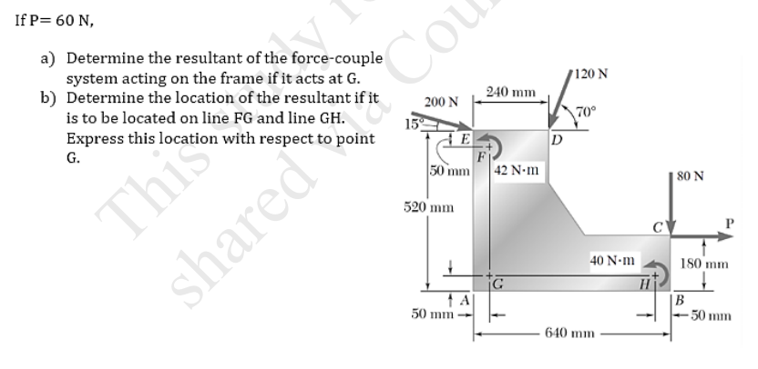 If P= 60 N,
a) Determine the resultant of the force-couple
system acting on the frame if it acts at G.
b) Determine the location of the resultant if it
is to be located on line FG and line GH.
Express this location with respect to point
Cou
120 N
240 mm
200 N
This
shared
15
70°
G.
D
50 mm
|42 Ν.m
80 N
520 mm
40 N-m
180 mm
Hi
|B
50 mm
G
A
50 mm
640 mm
