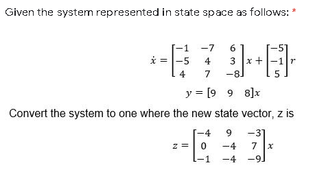 Given the system represented in state space as follows: *
-7
6
* =
-5
4
3
x +
-1 r
4
7
-81
y = [9 9 8]x
Convert the system to one where the new state vector, z is
-31
7 x
-4
9
-4
-4
-91
