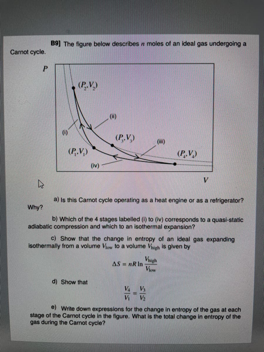 B9] The figure below describes n moles of an ideal gas undergoing a
Carnot cycle.
(P.V.)
(ii)
(i)
(P,V)
(ii)
(P.V.)
(P,V.)
(iv)
V.
a) Is this Carnot cycle operating as a heat engine or as a refrigerator?
Why?
b) Which of the 4 stages labelled (i) to (iv) corresponds to a quasi-static
adiabatic compression and which to an isothermal expansion?
c) Show that the change in entropy of an ideal gas expanding
isothermally from a volume Vw to a volume Vhugh is given by
Viugh
AS = nR ln
d) Show that
V4
e) Write down expressions for the change in entropy of the gas at each
stage of the Carnot cycle in the figure. What is the total change in entropy of the
gas during the Carnot cycle?
