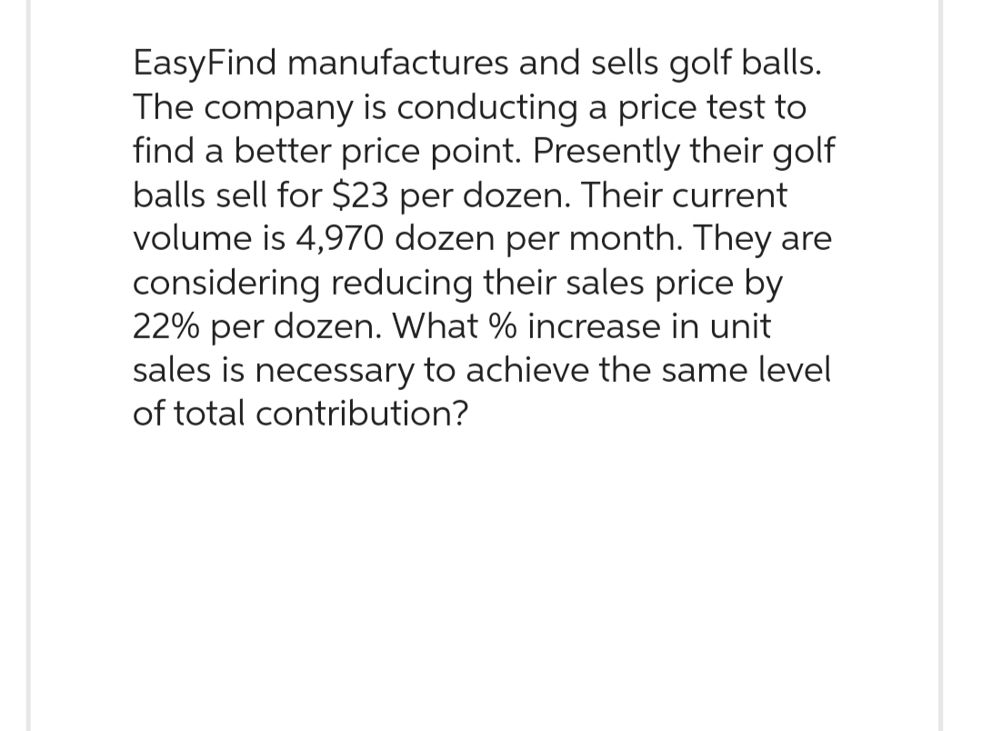 EasyFind manufactures and sells golf balls.
The company is conducting a price test to
find a better price point. Presently their golf
balls sell for $23 per dozen. Their current
volume is 4,970 dozen per month. They are
considering reducing their sales price by
22% per dozen. What % increase in unit
sales is necessary to achieve the same level
of total contribution?