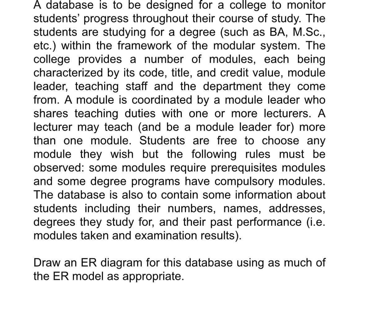 A database is to be designed for a college to monitor
students' progress throughout their course of study. The
students are studying for a degree (such as BA, M.Sc.,
etc.) within the framework of the modular system. The
college provides a number of modules, each being
characterized by its code, title, and credit value, module
leader, teaching staff and the department they come
from. A module is coordinated by a module leader who
shares teaching duties with one or more lecturers. A
lecturer may teach (and be a module leader for) more
than one module. Students are free to choose any
module they wish but the following rules must be
observed: some modules require prerequisites modules
and some degree programs have compulsory modules.
The database is also to contain some information about
students including their numbers, names, addresses,
degrees they study for, and their past performance (i.e.
modules taken and examination results).
Draw an ER diagram for this database using as much of
the ER model as appropriate.
