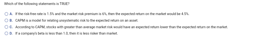 Which of the following statements is TRUE?
O A. If the risk-free rate is 1.5% and the market risk premium is 6%, then the expected return on the market would be 4.5%.
O B. CAPM is a model for relating unsystematic risk to the expected return on an asset.
OC. According to CAPM, stocks with greater than average market risk would have an expected return lower than the expected return on the market.
O D. If a company's beta is less than 1.0, then it is less risker than market.
