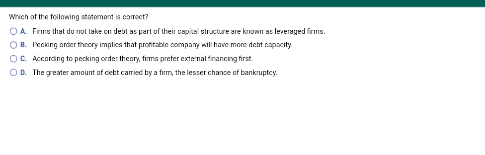 Which of the following statement is correct?
O A. Firms that do not take on debt as part of their capital structure are known as leveraged firms.
O B. Pecking order theory implies that profitable company will have more debt capacity.
OC. According to pecking order theory, firms prefer external financing first.
O D. The greater amount of debt carried by a firm, the lesser chance of bankruptcy.
