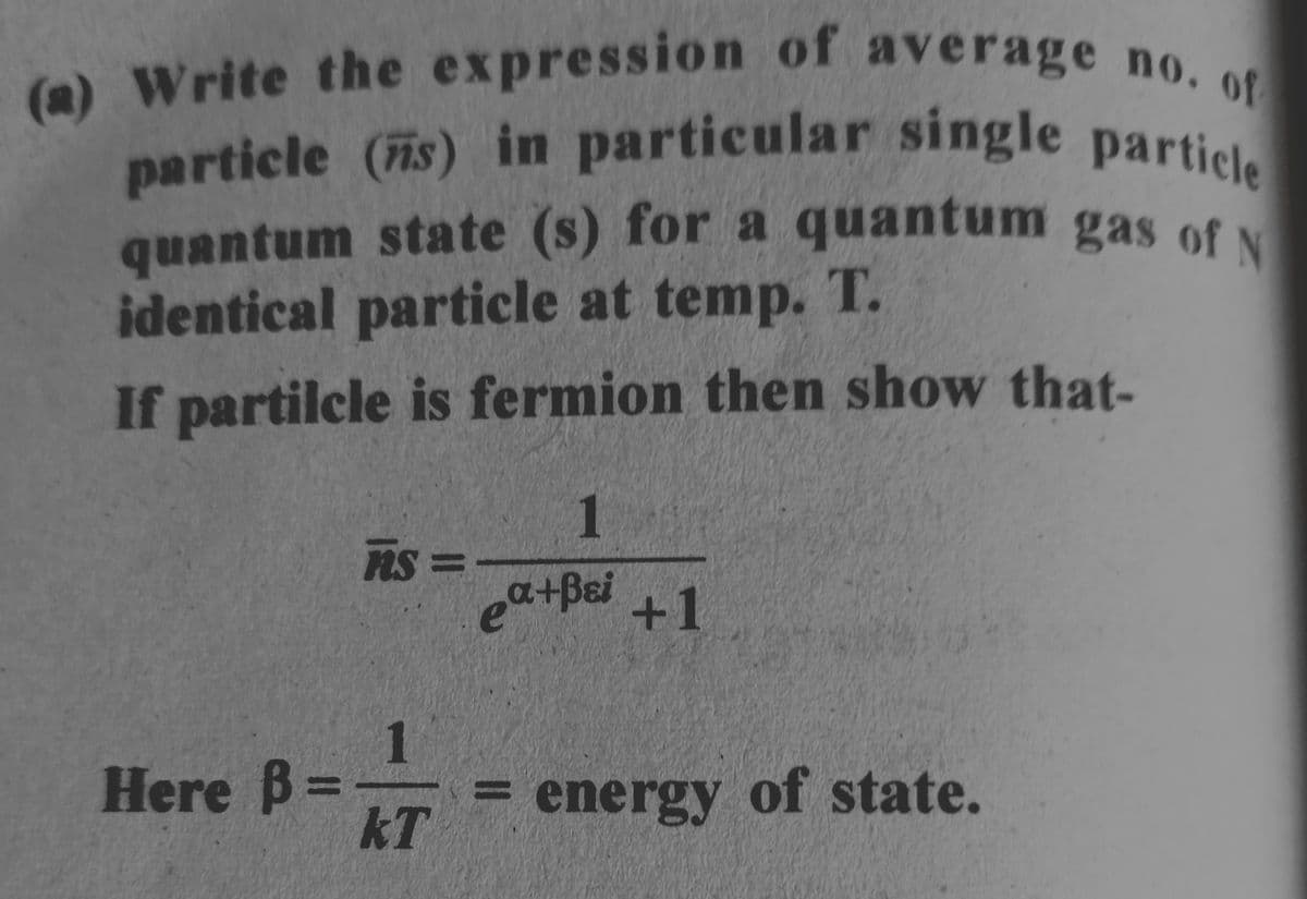 (a) Write the expression of average no. of
particle (s) in particular single particle
quantum state (s) for a quantum gas of N
identical particle at temp. T.
If partilcle is fermion then show that-
Here B
-
ns =
1
kT
1
ea+Bei +1
energy of state.