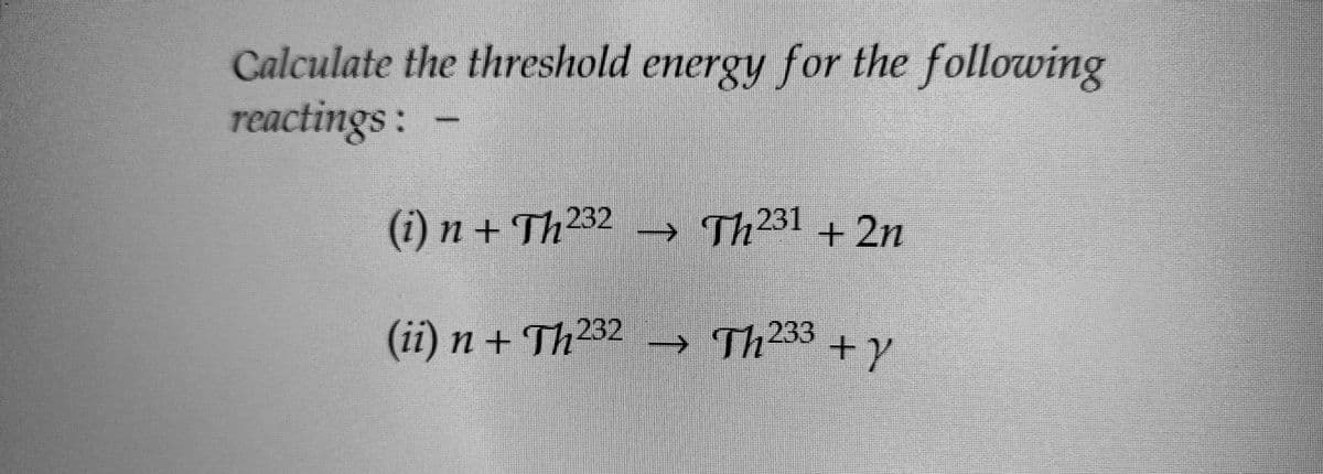 Calculate the threshold energy for the following
reactings:
(i) n+Th²³2 → Th²³1 + 2n
(ii)n+Th232 → Th²33 + y