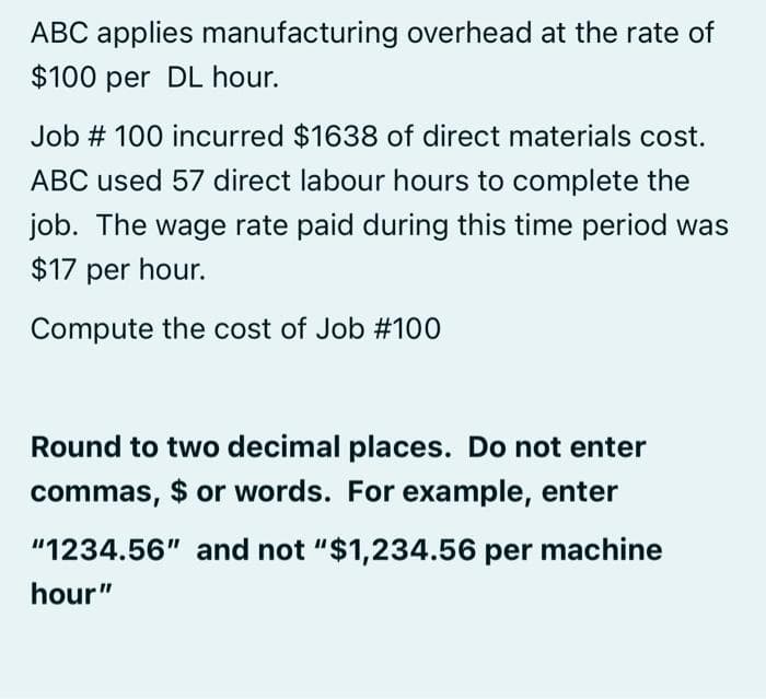 ABC applies manufacturing overhead at the rate of
$100 per DL hour.
Job # 100 incurred $1638 of direct materials cost.
ABC used 57 direct labour hours to complete the
job. The wage rate paid during this time period was
$17 per hour.
Compute the cost of Job #100
Round to two decimal places. Do not enter
commas, $ or words. For example, enter
"1234.56" and not "$1,234.56 per machine
hour"