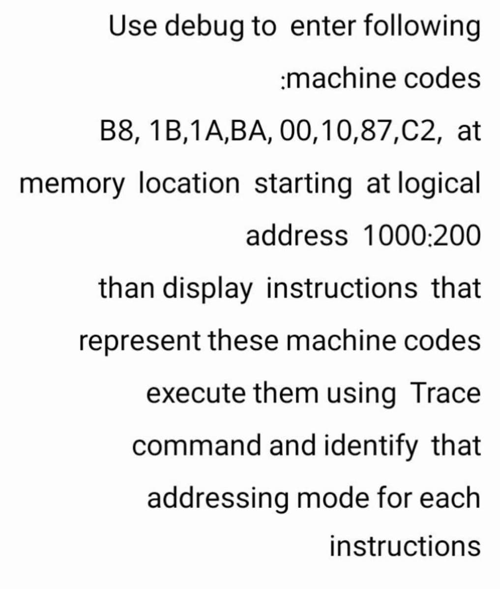 Use debug to enter following
:machine codes
В8, 1B,1A,ВА, О0,10,87,С2, at
memory location starting at logical
address 1000:200
than display instructions that
represent these machine codes
execute them using Trace
command and identify that
addressing mode for each
instructions
