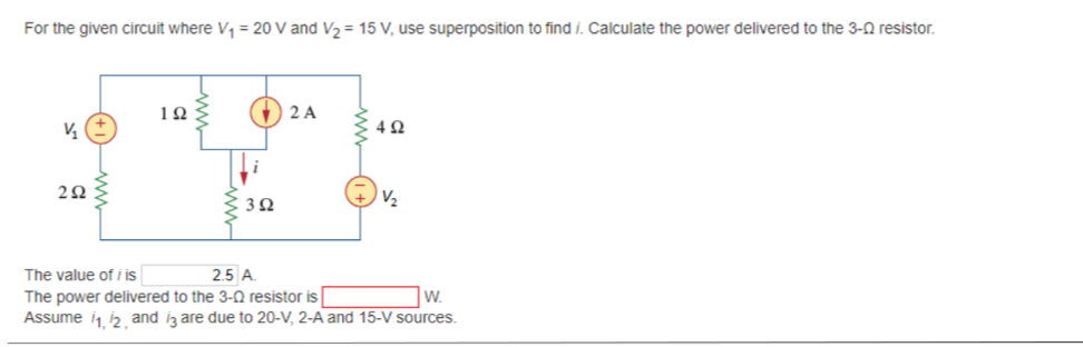 For the given circuit where V, = 20 V and V2 = 15 V, use superposition to find i. Calculate the power delivered to the 3-0 resistor.
10
O 2 A
V2
The value of i is
2.5 A.
The power delivered to the 3-N resistor is
Assume i i2 and iz are due to 20-V, 2-A and 15-V sources.
W.
(+1ww

