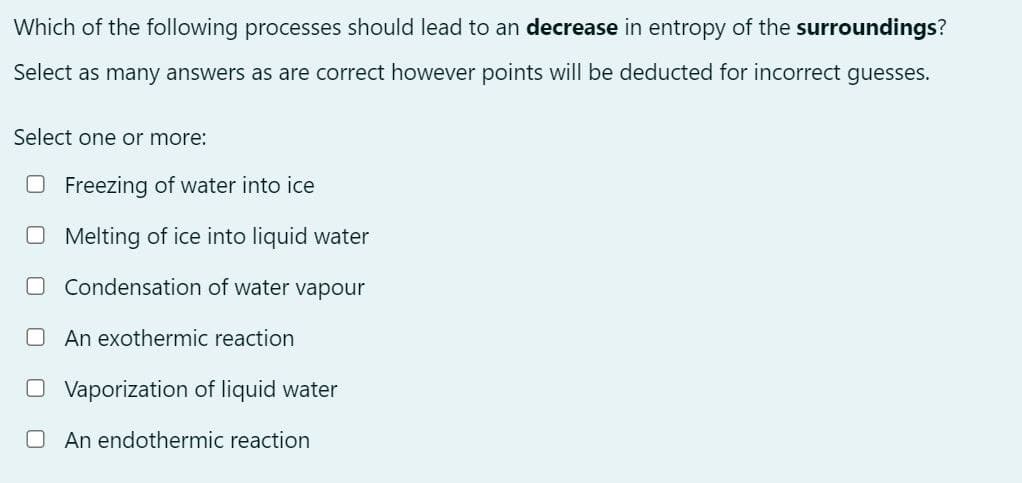 Which of the following processes should lead to an decrease in entropy of the surroundings?
Select as many answers as are correct however points will be deducted for incorrect guesses.
Select one or more:
Freezing of water into ice
☐ Melting of ice into liquid water
☐ Condensation of water vapour
An exothermic reaction
☐ Vaporization of liquid water
☐ An endothermic reaction