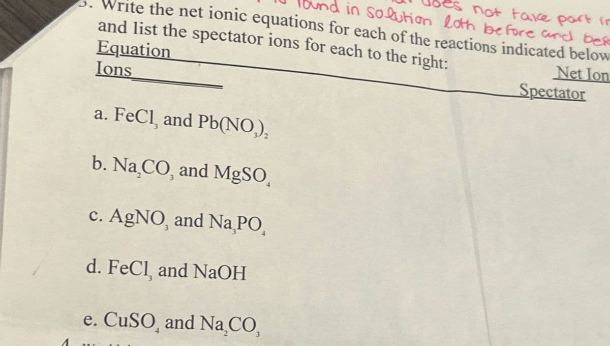 3.
ite the net ionic equations for each of the reactions indicated below
in solution loth before and befo
not take part in
and list the spectator ions for each to the right:
Equation
Ions
a. FeCl, and Pb(NO),
Net Ion
Spectator
b. Na,CO, and MgSO
1
c. AgNO, and Nа PO
d. FeCl, and NaOH
e. CuSO, and Na₂CO₂