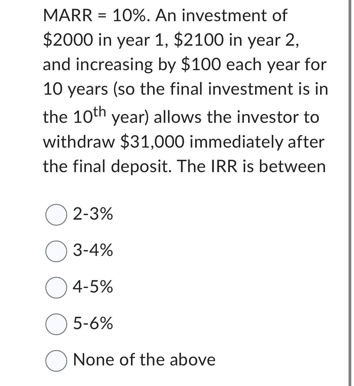 MARR = 10%. An investment of
$2000 in year 1, $2100 in year 2,
and increasing by $100 each year for
10 years (so the final investment is in
the 10th year) allows the investor to
withdraw $31,000 immediately after
the final deposit. The IRR is between
☐ 2-3%
☐ 3-4%
○ 4-5%
☐ 5-6%
☐ None of the above