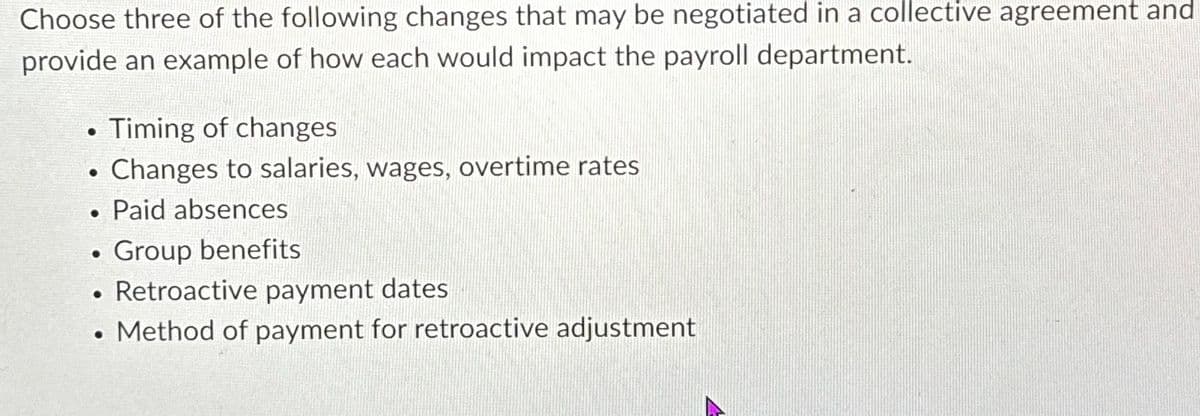 Choose three of the following changes that may be negotiated in a collective agreement and
provide an example of how each would impact the payroll department.
• Timing of changes
•
•
•
•
•
Changes to salaries, wages, overtime rates
Paid absences
Group benefits
Retroactive payment dates
Method of payment for retroactive adjustment