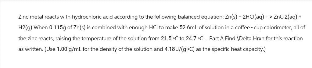 Zinc metal reacts with hydrochloric acid according to the following balanced equation: Zn(s) + 2HCl(aq)-> ZnCl2(aq) +
H2(g) When 0.115g of Zn(s) is combined with enough HCI to make 52.6mL of solution in a coffee - cup calorimeter, all of
the zinc reacts, raising the temperature of the solution from 21.5 °C to 24.7 °C. Part A Find \Delta Hrxn for this reaction
as written. (Use 1.00 g/mL for the density of the solution and 4.18 J/(g°C) as the specific heat capacity.)