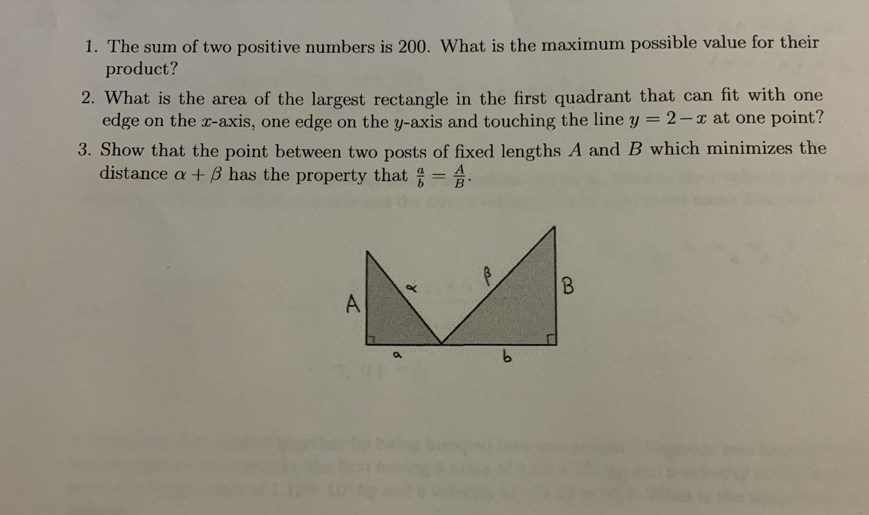 1. The sum of two positive numbers is 200. What is the maximum possible value for their
product?
2. What is the area of the largest rectangle in the first quadrant that can fit with one
edge on the x-axis, one edge on the y-axis and touching the line y = 2-x at one point?
3. Show that the point between two posts of fixed lengths A and B which minimizes the
distance a + B has the property that = A
A
B.
9.
