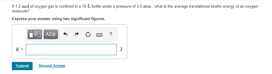 If 1.2 mol of oxygen gas is confined in a 10-L bottle under a pressure of 3.0 atm , what is the average translational kinetic energy of an oxygen
molecule?
Express your answer using two significant figures.
Hν ΑΣφ
к-
J
Submit
Request Answer
