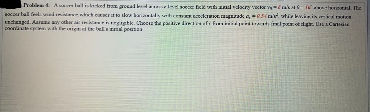 Problem 4: A soccer ball is kicked from ground level across a level soccer field with initial velocity vector vo = 8 m/s at 0= 16° above horizontal. The
soccer ball feels wind resistance which causes it to slow horizontally with constant acceleration magnitude a, = 0.54 m/s, while leaving its vertical motion
unchanged. Assume any other air resistance is negligible. Choose the positive direction ofx from initial point towards final point of flight. Use a Cartesian
coordinate system with the origin at the ball's initial position.
