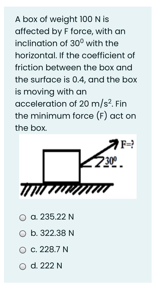 A box of weight 100 N is
affected by F force, with an
inclination of 30° with the
horizontal. If the coefficient of
friction between the box and
the surface is 0.4, and the box
is moving with an
acceleration of 20 m/s?. Fin
the minimum force (F) act on
the box.
F=?
2300
а. 235.22 N
O b. 322.38 N
С. 228.7 N
O d. 222 N
