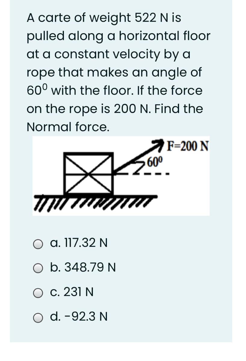 A carte of weight 522 N is
pulled along a horizontal floor
at a constant velocity by a
rope that makes an angle of
60° with the floor. If the force
on the rope is 200 N. Find the
Normal force.
F=200 N
600
a. 117.32 N
O b. 348.79 N
O c. 231 N
O d. -92.3 N
