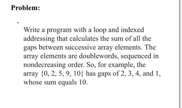 Problem:
Write a program with a loop and indexed
addressing that calculates the sum of all the
gaps between successive array elements. The
array elements are doublewords, sequenced in
nondecreasing order. So, for example, the
array {0, 2, 5, 9, 10} has gaps of 2, 3, 4, and 1,
whose sum equals 10.
