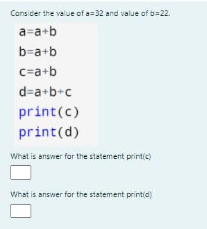 Consider the value of a=32 and value of b=22.
a=a+b
b=a+b
c=a+b
d=a+b+c
print(c)
print(d)
What is answer for the statement print(c)
What is answer for the statement print(d)
