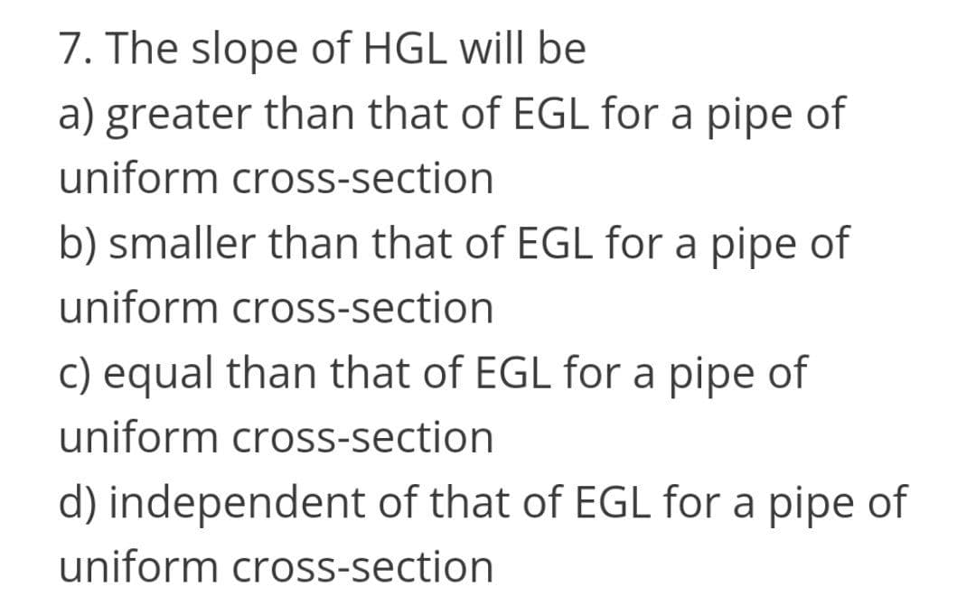 7. The slope of HGL will be
a) greater than that of EGL for a pipe of
uniform cross-section
b) smaller than that of EGL for a pipe of
uniform cross-section
c) equal than that of EGL for a pipe of
uniform cross-section
d) independent of that of EGL for a pipe of
uniform cross-section
