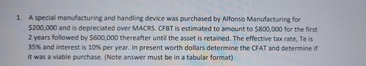 1. A special manufacturing and handling device was purchased by Alfonso Manufacturing for
$200,000 and is depreciated over MACRS. CFBT is estimated to amount to $800,000 for the first
2 years followed by $600,000 thereafter until the asset is retained. The effective tax rate, Te is
35% and interest is 10% per year. In present worth dollars determine the CFAT and determine if
it was a viable purchase. (Note answer must be in a tabular format)
