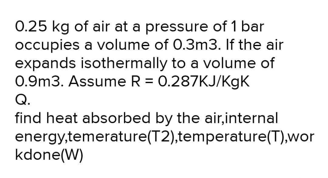 0.25 kg of air at a pressure of 1 bar
occupies a volume of 0.3m3. If the air
expands isothermally to a volume of
0.9m3. Assume R = 0.287KJ/KgK
Q.
find heat absorbed by the air,internal
energy,temerature(T2),temperature(T),wor
kdone(W)
