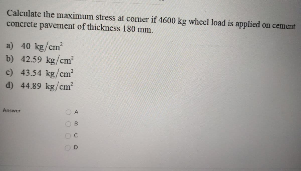 Calculate the maximum stress at corner if 4600 kg wheel load is applied on cement
concrete pavement of thickness 180 mm.
a) 40 kg/cm?
b) 42.59 kg/cm?
c) 43.54 kg/cm
d) 44.89 kg/cm?
Answer
O A
O B
Oc
OD
