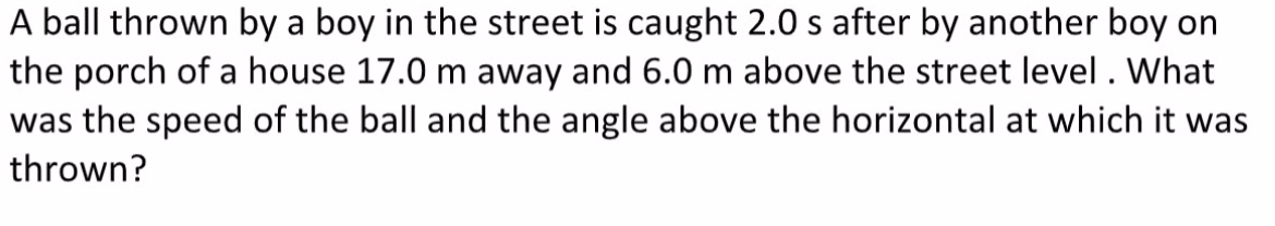 A ball thrown by a boy in the street is caught 2.0 s after by another boy on
the porch of a house 17.0 m away and 6.0 m above the street level . What
was the speed of the ball and the angle above the horizontal at which it was
thrown?
