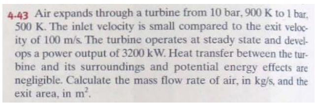 4.43 Air expands through a turbine from 10 bar, 900 K to 1 bar.
500 K. The inlet velocity is small compared to the exit veloc-
ity of 100 m/s. The turbine operates at steady state and devel-
ops a power output of 3200 kW. Heat transfer between the tur-
bine and its surroundings and potential energy effects are
negligible. Calculate the mass flow rate of air, in kg/s, and the
exit area, in m2.
