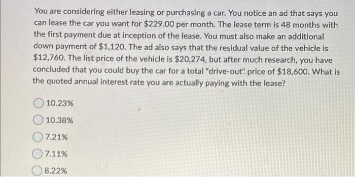 You are considering either leasing or purchasing a car. You notice an ad that says you
can lease the car you want for $229.00 per month. The lease term is 48 months with
the first payment due at inception of the lease. You must also make an additional
down payment of $1,120. The ad also says that the residual value of the vehicle is
$12,760. The list price of the vehicle is $20,274, but after much research, you have
concluded that you could buy the car for a total "drive-out" price of $18,600. What is
the quoted annual interest rate you are actually paying with the lease?
10.23%
10.38%
7.21%
7.11%
8.22%