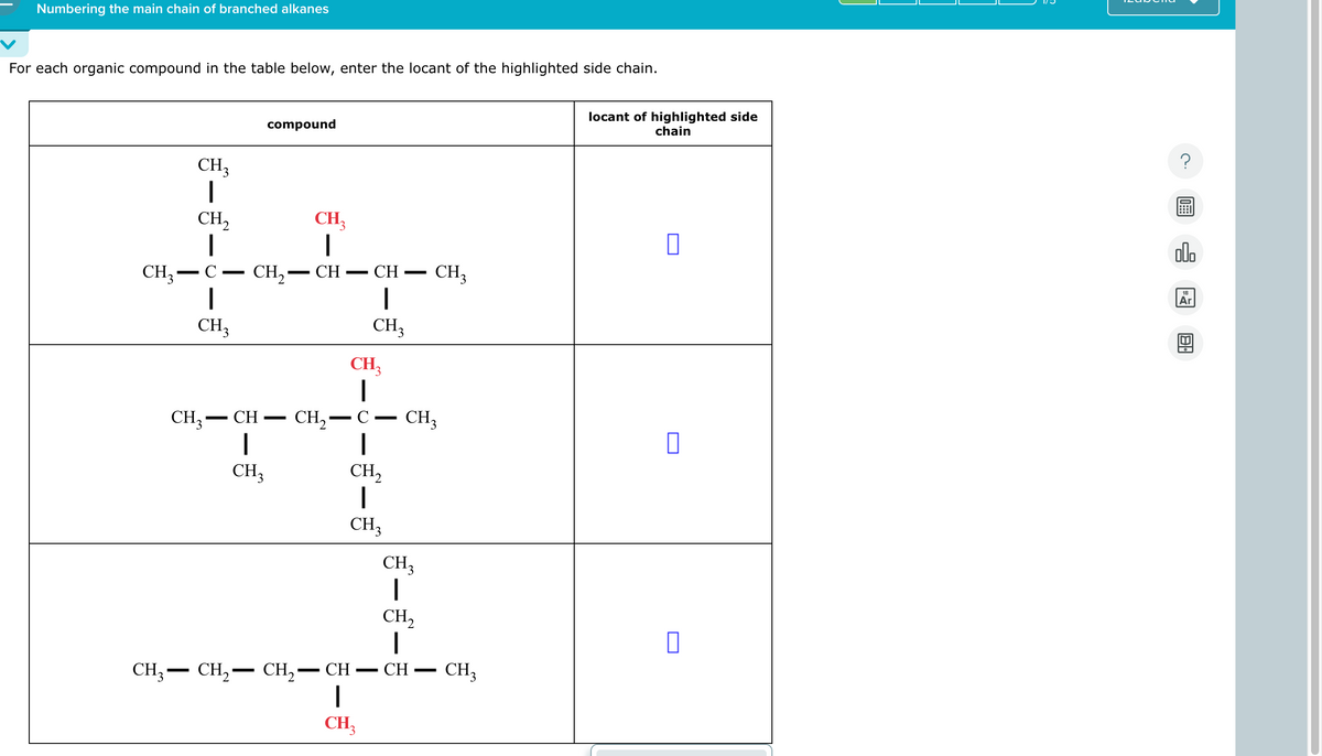 Numbering the main chain of branched alkanes
For each organic compound in the table below, enter the locant of the highlighted side chain.
CH₁₂
-
CH3
CH,
C
-
CH3
CH3
-
compound
CH₂-
CH-
-
-
CH₁₂
·CH·
-
CH
I
CH3
CH₁₂
|
-
-
CH3
CH2-C CH3
CH3
CH,
|
CH3
-
—
CH,— CH, CH, CH
-
|
CH3
-
CH₁₂
CH2
|
CH
-
CH3
locant of highlighted side
chain
?
000
18
Ar