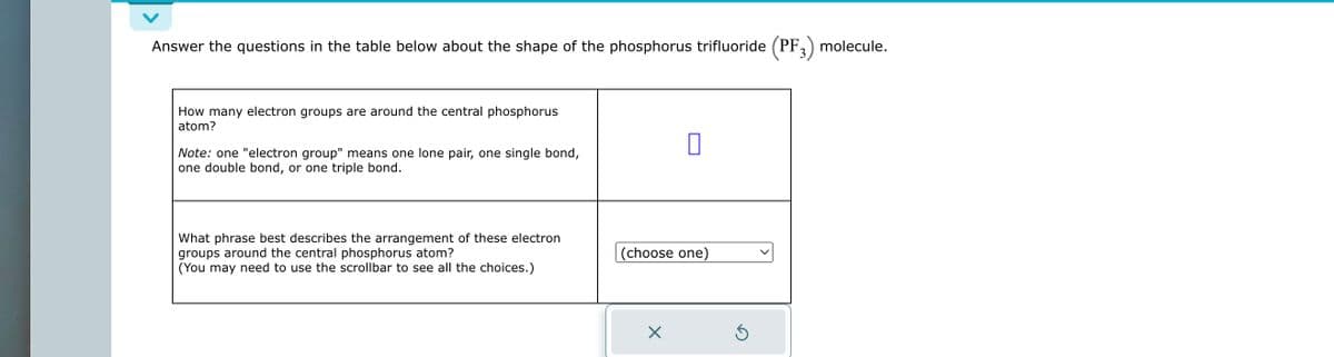 Answer the questions in the table below about the shape of the phosphorus trifluoride (PF3) molecule.
How many electron groups are around the central phosphorus
atom?
Note: one "electron group" means one lone pair, one single bond,
one double bond, or one triple bond.
What phrase best describes the arrangement of these electron
groups around the central phosphorus atom?
(You may need to use the scrollbar to see all the choices.)
(choose one)
X
Ś