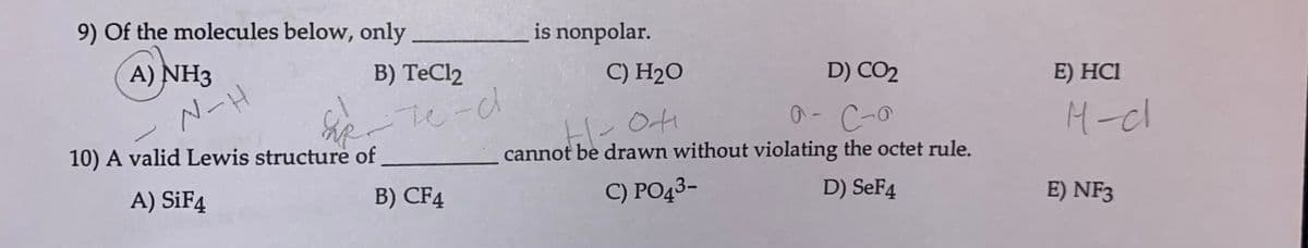 9) of the molecules below, only
A) NH3
N-H
B) TeCl2
10) A valid Lewis structure of
A) SiF4
-те-с
B) CF4
is nonpolar.
C) H₂O
D) CO2
H-OH
C-a
cannot be drawn without violating the octet rule.
C) PO43-
D) SeF4
E) HC1
M-cl
E) NF3