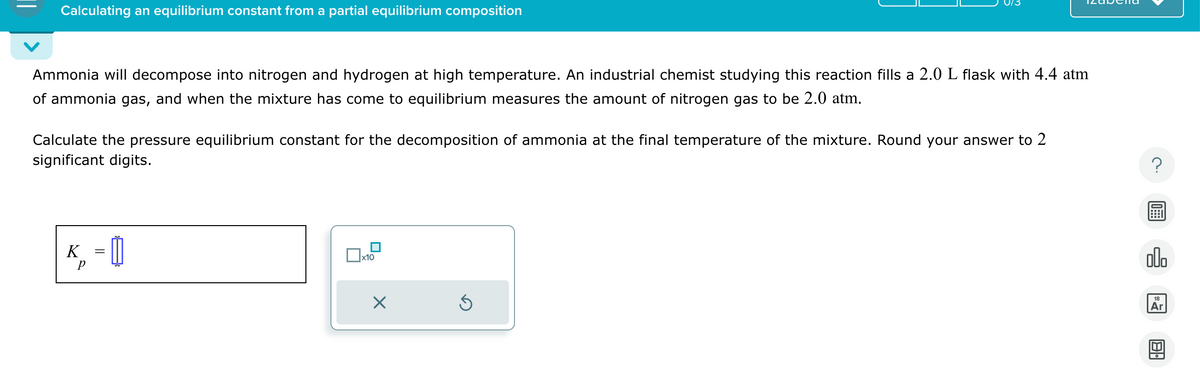 Calculating an equilibrium constant from a partial equilibrium composition
Ammonia will decompose into nitrogen and hydrogen at high temperature. An industrial chemist studying this reaction fills a 2.0 L flask with 4.4 atm
of ammonia gas, and when the mixture has come to equilibrium measures the amount of nitrogen gas to be 2.0 atm.
Calculate the pressure equilibrium constant for the decomposition of ammonia at the final temperature of the mixture. Round your answer to 2
significant digits.
K =
р
x10
Ś
?
olo
18
Ar
B