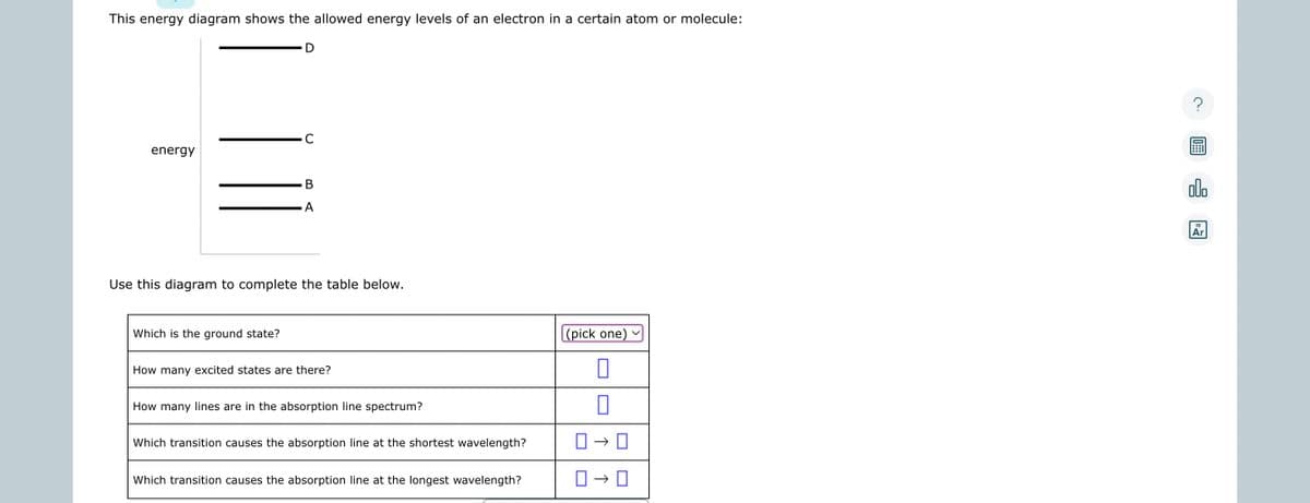 This energy diagram shows the allowed energy levels of an electron in a certain atom or molecule:
energy
C
Which is the ground state?
B
A
Use this diagram to complete the table below.
How many excited states are there?
How many lines are in the absorption line spectrum?
Which transition causes the absorption line at the shortest wavelength?
Which transition causes the absorption line at the longest wavelength?
(pick one)
0
0
0-0
0-0
?
000
18
Ar