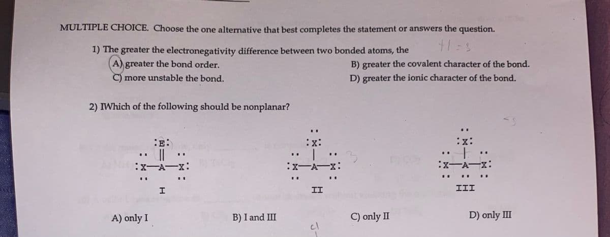 MULTIPLE CHOICE. Choose the one alternative that best completes the statement or answers the question.
+1=3
1) The greater the electronegativity difference between two bonded atoms, the
A) greater the bond order.
C) more unstable the bond.
2) IWhich of the following should be nonplanar?
:E:
||
:X-A-X:
A) only I
H
:X:
B) I and III
:x:
|
:X-A-X:
II
cl
B) greater the covalent character of the bond.
D) greater the ionic character of the bond.
3
C) only II
:X:
+
:X-A-X:
III
D) only III